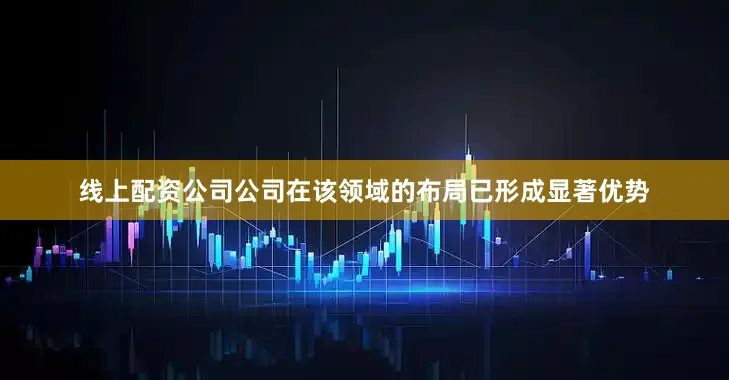 线上配资公司公司在该领域的布局已形成显著优势