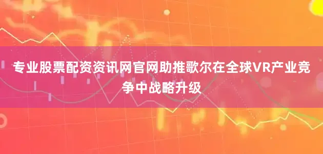 专业股票配资资讯网官网助推歌尔在全球VR产业竞争中战略升级