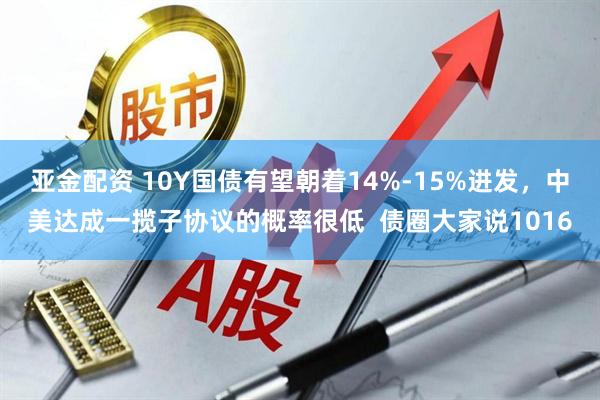 亚金配资 10Y国债有望朝着14%-15%进发，中美达成一揽子协议的概率很低  债圈大家说1016