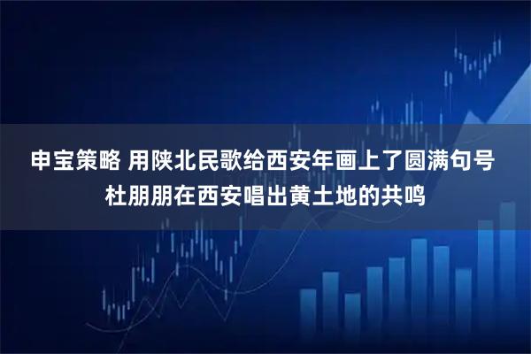 申宝策略 用陕北民歌给西安年画上了圆满句号 杜朋朋在西安唱出黄土地的共鸣