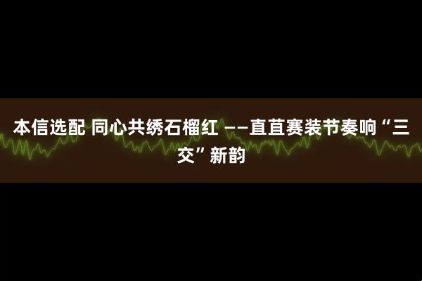 本信选配 同心共绣石榴红 ——直苴赛装节奏响“三交”新韵