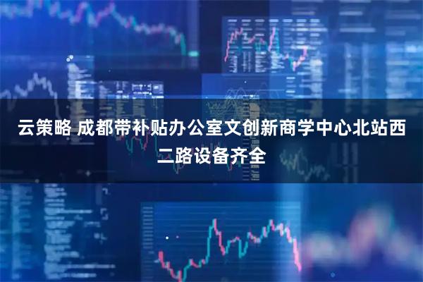 云策略 成都带补贴办公室文创新商学中心北站西二路设备齐全