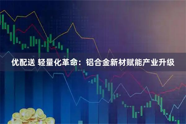 优配送 轻量化革命：铝合金新材赋能产业升级