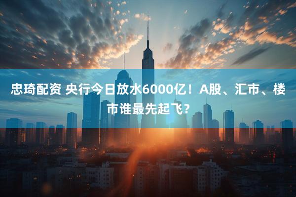 忠琦配资 央行今日放水6000亿！A股、汇市、楼市谁最先起飞？