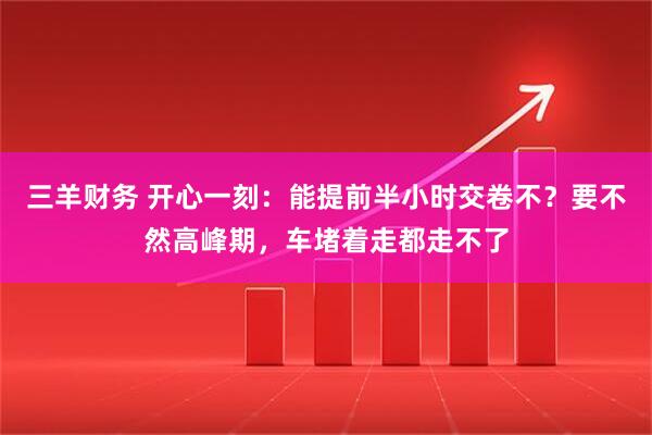 三羊财务 开心一刻：能提前半小时交卷不？要不然高峰期，车堵着走都走不了