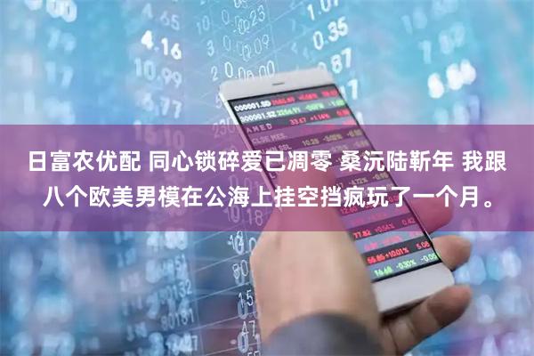 日富农优配 同心锁碎爱已凋零 桑沅陆靳年 我跟八个欧美男模在公海上挂空挡疯玩了一个月。