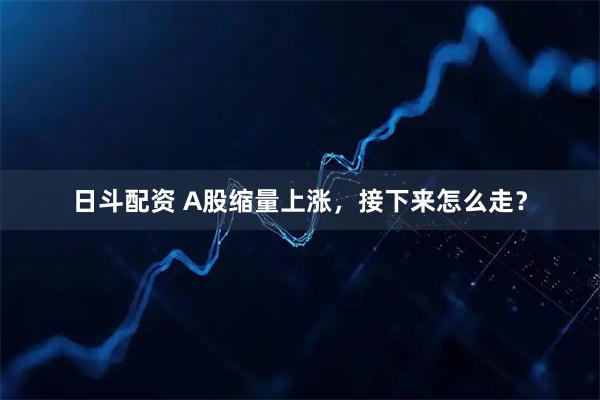 日斗配资 A股缩量上涨，接下来怎么走？