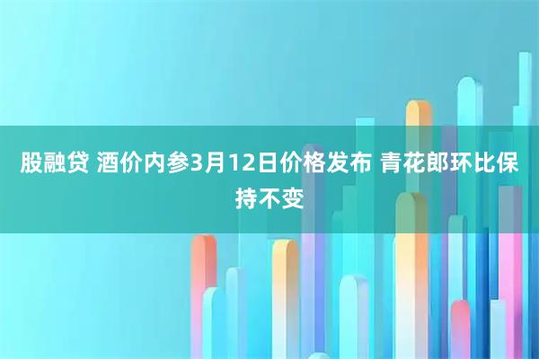 股融贷 酒价内参3月12日价格发布 青花郎环比保持不变