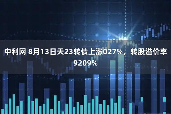 中利网 8月13日天23转债上涨027%，转股溢价率9209%