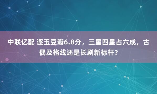 中联亿配 逐玉豆瓣6.8分，三星四星占六成，古偶及格线还是长剧新标杆？