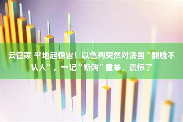 云管家 平地起惊雷！以色列突然对法国“翻脸不认人”，一记“断购”重拳，震惊了
