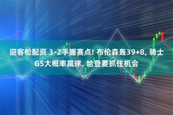 迎客松配资 3-2手握赛点! 布伦森轰39+8, 骑士G5大概率赢球, 哈登要抓住机会