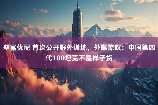 垒富优配 首次公开野外训练，外媒惊叹：中国第四代100坦克不是样子货
