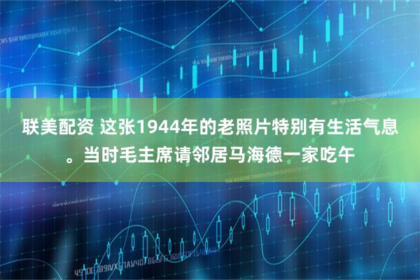 联美配资 这张1944年的老照片特别有生活气息。当时毛主席请邻居马海德一家吃午