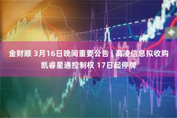 金财顺 3月16日晚间重要公告 | 高凌信息拟收购凯睿星通控制权 17日起停牌